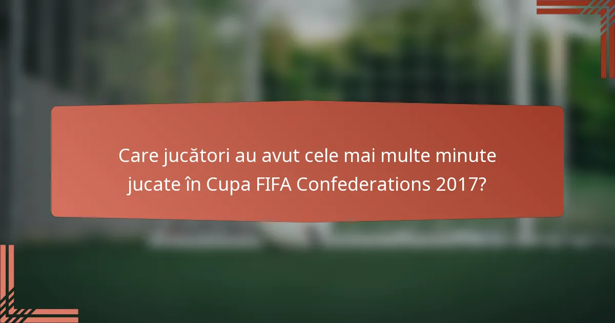 Care jucători au avut cele mai multe minute jucate în Cupa FIFA Confederations 2017?