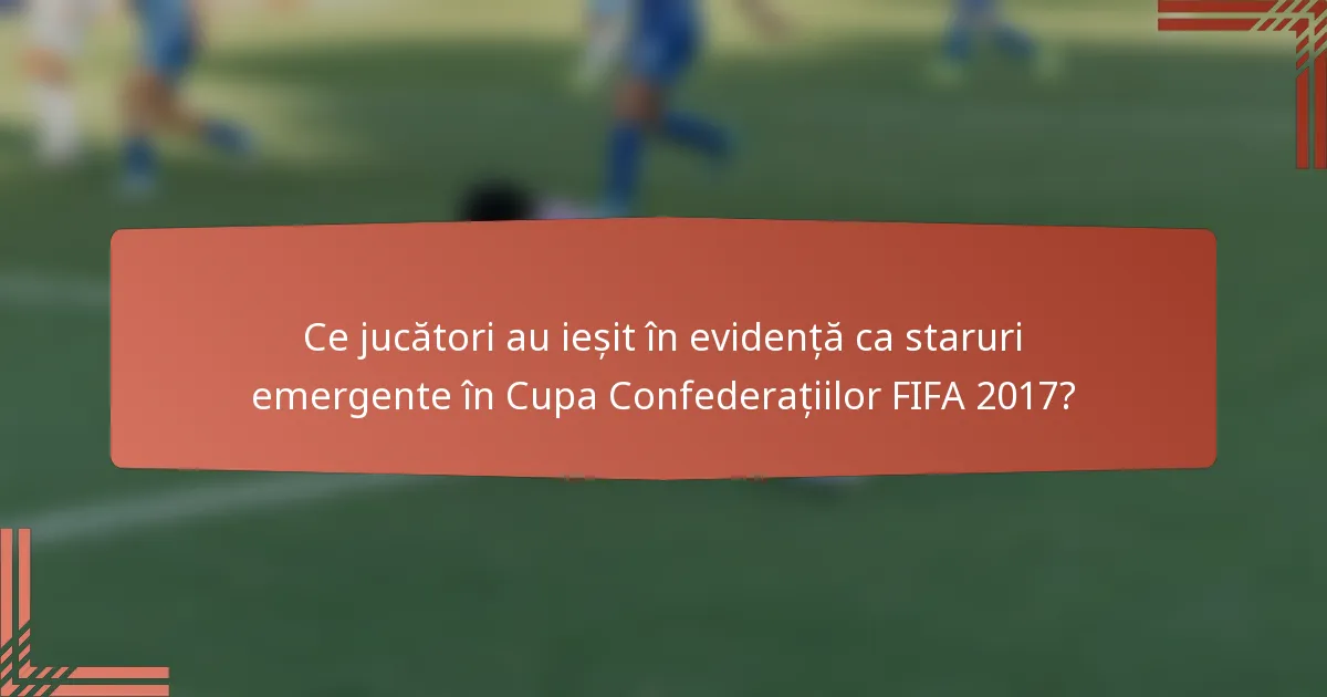 Ce jucători au ieșit în evidență ca staruri emergente în Cupa Confederațiilor FIFA 2017?