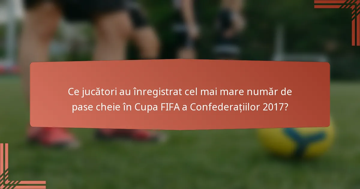 Ce jucători au înregistrat cel mai mare număr de pase cheie în Cupa FIFA a Confederațiilor 2017?