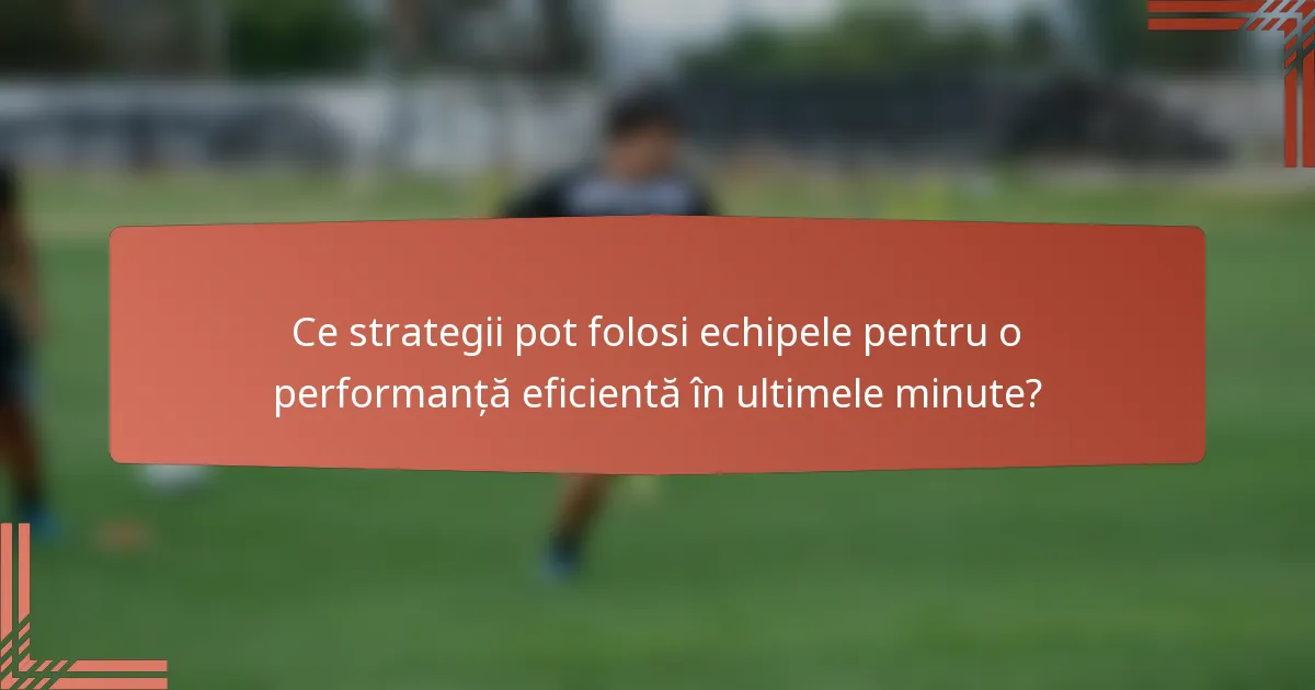 Ce strategii pot folosi echipele pentru o performanță eficientă în ultimele minute?