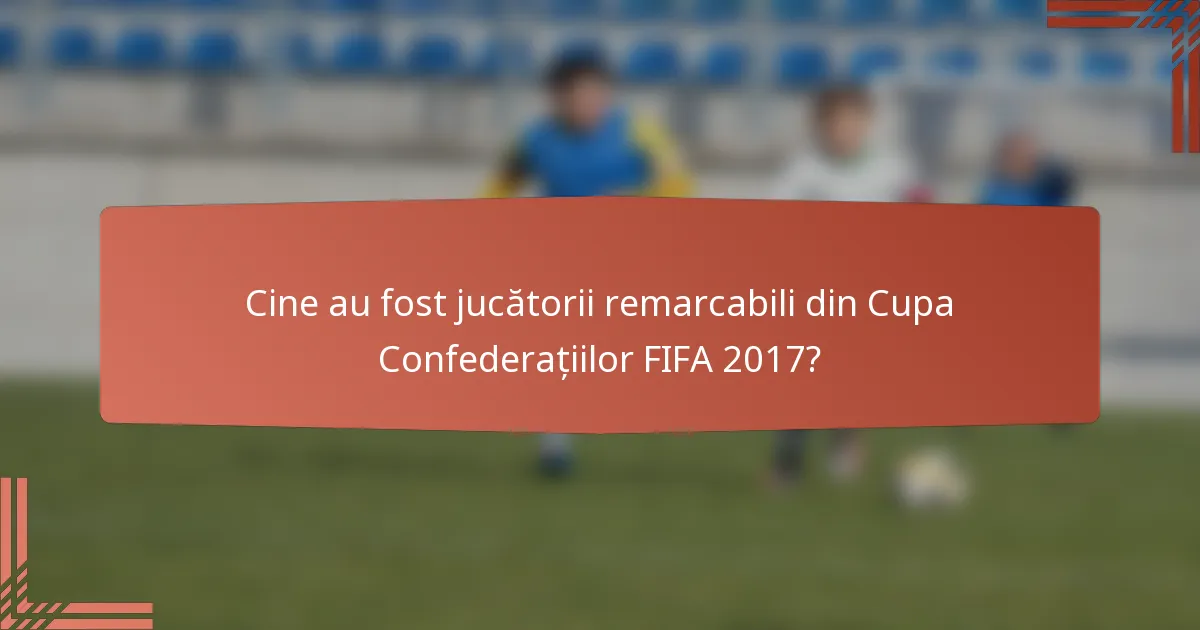 Cine au fost jucătorii remarcabili din Cupa Confederațiilor FIFA 2017?