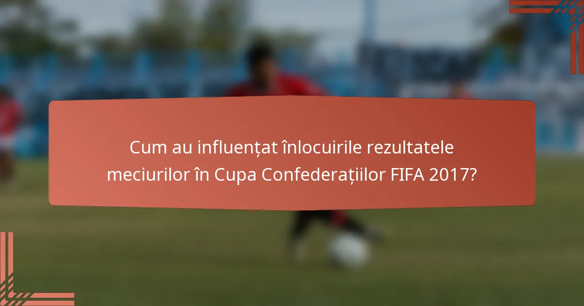 Cum au influențat înlocuirile rezultatele meciurilor în Cupa Confederațiilor FIFA 2017?