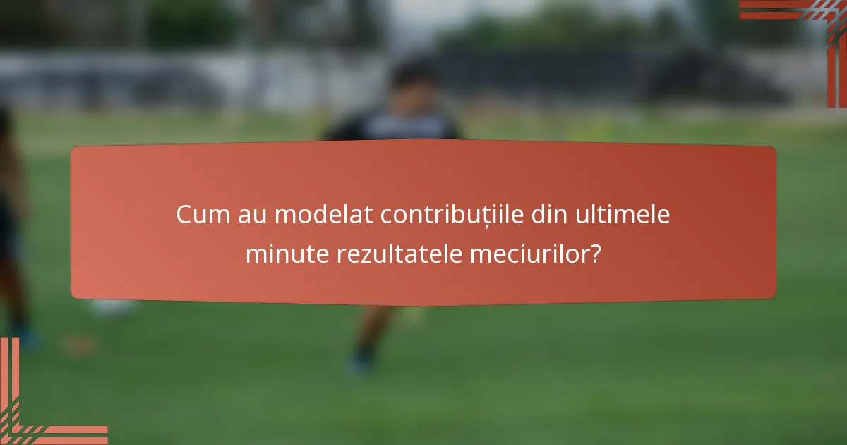 Cum au modelat contribuțiile din ultimele minute rezultatele meciurilor?